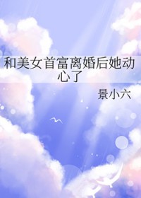 和美女首富离婚后她动心了